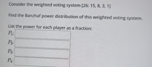 Consider the weighted voting system [26:15,8,3,1
Find the Banzhaf power distribution of this weighted voting system. 
List the power for each player as a fraction:
P_1 : :□
P_2 : □
P_3 : □
P_4 : □