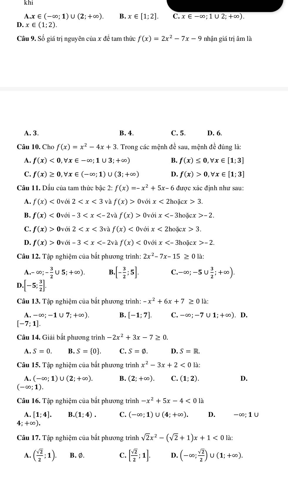 khi
A. x∈ (-∈fty ;1)∪ (2;+∈fty ). B. x∈ [1;2]. C. x∈ -∈fty ;1∪ 2;+∈fty ).
D. x∈ (1;2).
Câu 9. Số giá trị nguyên ciaxde tam thức f(x)=2x^2-7x-9 nhận giá trị âm là
A. 3. B. 4. C. 5. D. 6.
Câu 10. Cho f(x)=x^2-4x+3. Trong các mệnh đề sau, mệnh đề đúng là:
A. f(x)<0,forall x∈ -∈fty ;1∪ 3;+∈fty ) B. f(x)≤ 0,forall x∈ [1;3]
C. f(x)≥ 0,forall x∈ (-∈fty ;1)∪ (3;+∈fty ) D. f(x)>0,forall x∈ [1;3]
Câu 11. Dấu của tam thức bậc 2: f(x)=-x^2+5x-6 được xác định như sau:
A. f(x)<0voi2<x<3</tex> và f(x)> 0 với x<2</tex> hoặcx 3.
B. f(x)<0voi-3<x và f(x)>0v ới x hoặ cx>-2.
C. f(x)>0voi2 và f(x)<0v</tex> ới x<2h</tex> oặc x>3.
D. f(x)>0voi-3 à f(x) 0với x Bhoặc x>-2.
Câu 12. Tập nghiệm của bất phương trình: 2x^2-7x-15≥ 0 là:
A. ,-∈fty ;- 3/2 ∪ 5;+∈fty ). B. [- 3/2 ;5]. C. -∈fty ;-5∪  3/2 ;+∈fty ).
D..[-5; 3/2 ].
Câu 13. Tập nghiệm của bất phương trình: -x^2+6x+7≥ 0 là:
A. -∈fty ;-1∪ 7;+∈fty ). B. [-1;7]. C. -∈fty ;-7∪ 1;+∈fty ). D.
[-7;1].
Câu 14. Giải bất phương trình -2x^2+3x-7≥ 0.
A. S=0. B. S= 0 . C. S=varnothing . D. S=R.
Câu 15. Tập nghiệm của bất phương trình x^2-3x+2<0</tex> 1i
A. (-∈fty ;1)∪ (2;+∈fty ). B. (2;+∈fty ). C. (1;2). D.
(-∈fty ;1).
Câu 16. Tập nghiệm của bất phương trình -x^2+5x-4<01a</tex>
A. [1;4]. B.(1;4). C. (-∈fty ;1)∪ (4;+∈fty ). D. -∈fty ;1∪
4;+∈fty ).
Câu 17. Tập nghiệm của bất phương trình sqrt(2)x^2-(sqrt(2)+1)x+1<0</tex> là:
A. ( sqrt(2)/2 ;1). B. Ø. C. [ sqrt(2)/2 ;1]. D. (-∈fty ; sqrt(2)/2 )∪ (1;+∈fty ).