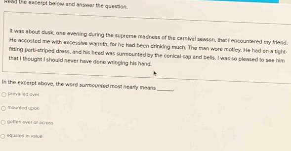 Read the excerpt below and answer the question.
It was about dusk, one evening during the supreme madness of the carnival season, that I encountered my friend.
He accosted me with excessive warmth, for he had been drinking much. The man wore motley. He had on a tight-
fitting parti-striped dress, and his head was surmounted by the conical cap and bells. I was so pleased to see him
that I thought I should never have done wringing his hand.
In the excerpt above, the word surmounted most nearly means _.
prevailed over
mounted upon
gotten over or across
equaled in value