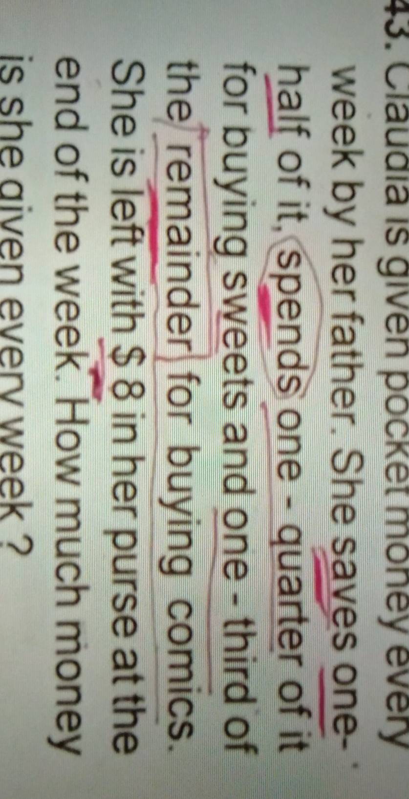 Claudia is given pocket money every 
week by her father. She saves one- 
half of it, spends one - quarter of it 
for buying sweets and one - third of 
the remainder for buying comics. 
She is left with $ 8 in her purse at the 
end of the week. How much money 
is she aiven everv week ?