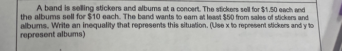 A band is selling stickers and albums at a concert. The stickers sell for $1.50 each and 
the albums sell for $10 each. The band wants to earn at least $50 from sales of stickers and 
albums. Write an inequality that represents this situation. (Use x to represent stickers and y to 
represent albums)