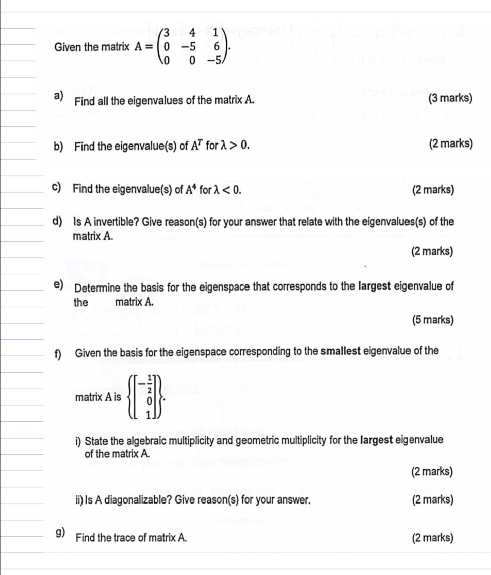 Given the matrix A=beginpmatrix 3&4&1 0&-5&6 0&0&-5endpmatrix. 
a) Find all the eigenvalues of the matrix A. (3 marks) 
b) Find the eigenvalue(s) of A^T for lambda >0. (2 marks) 
c) Find the eigenvalue(s) of A^4 for lambda <0</tex>. (2 marks) 
d) Is A invertible? Give reason(s) for your answer that relate with the eigenvalues(s) of the 
matrix A. 
(2 marks) 
e) Determine the basis for the eigenspace that corresponds to the largest eigenvalue of 
the matrix A. 
(5 marks) 
f) Given the basis for the eigenspace corresponding to the smallest eigenvalue of the 
matrix A is beginarrayl beginbmatrix - 1/2  0 1endbmatrix . 
i) State the algebraic multiplicity and geometric multiplicity for the Iargest eigenvalue 
of the matrix A. 
(2 marks) 
ii) Is A diagonalizable? Give reason(s) for your answer. (2 marks) 
g) Find the trace of matrix A. (2 marks)