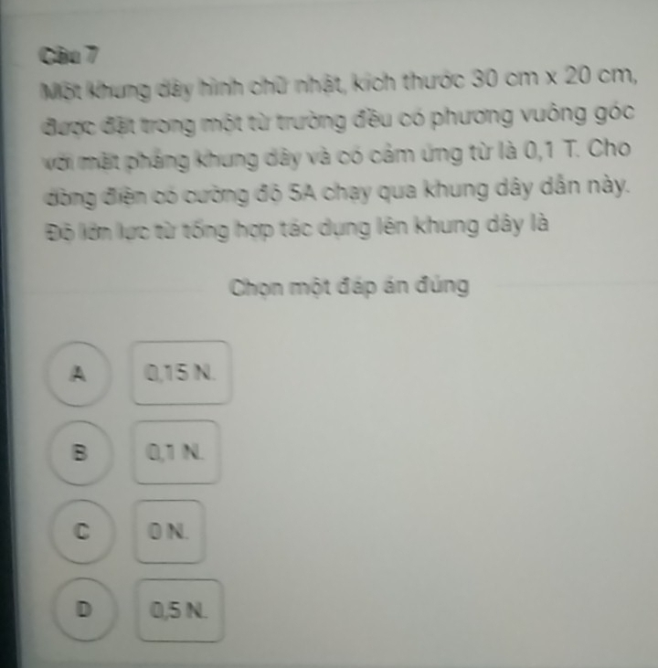 Một khung dây hình chữ nhật, kích thước 30cm* 20cm, 
được đặt trong một từ trường đều có phương vuông góc
với mặt pháng khung dây và có cảm ứng từ là 0,1 T. Cho
đòng điện có cường độ 5A chạy qua khung dây dẫn này.
Độ lớn lực từ tống hợp tác dụng lên khung dây là
Chọn một đáp án đúng
A 0,15 N.
B 0,1 N.
C 0 N.
D 0,5 N.