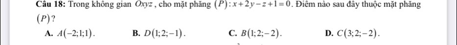 Trong không gian Oxyz , cho mặt phăng (P): :x+2y-z+1=0. Điêm nào sau đây thuộc mặt phăng
(P)?
A. A(-2;1;1). B. D(1;2;-1). C. B(1;2;-2). D. C(3;2;-2).