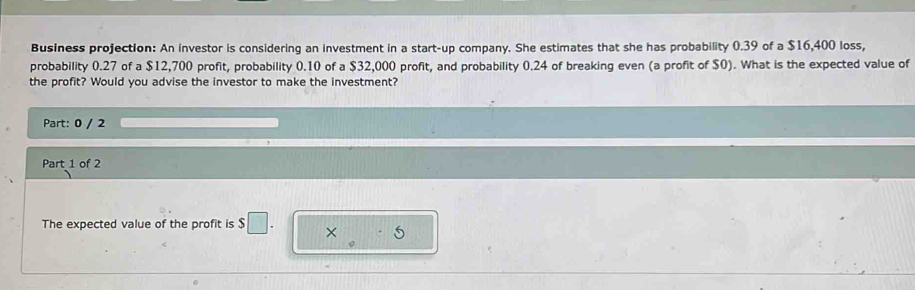 Business projection: An investor is considering an investment in a start-up company. She estimates that she has probability 0.39 of a $16,400 loss, 
probability 0.27 of a $12,700 profit, probability 0.10 of a $32,000 profit, and probability 0.24 of breaking even (a profit of $0). What is the expected value of 
the profit? Would you advise the investor to make the investment? 
Part: 0 / 2 
Part 1 of 2 
The expected value of the profit is $□. × 5