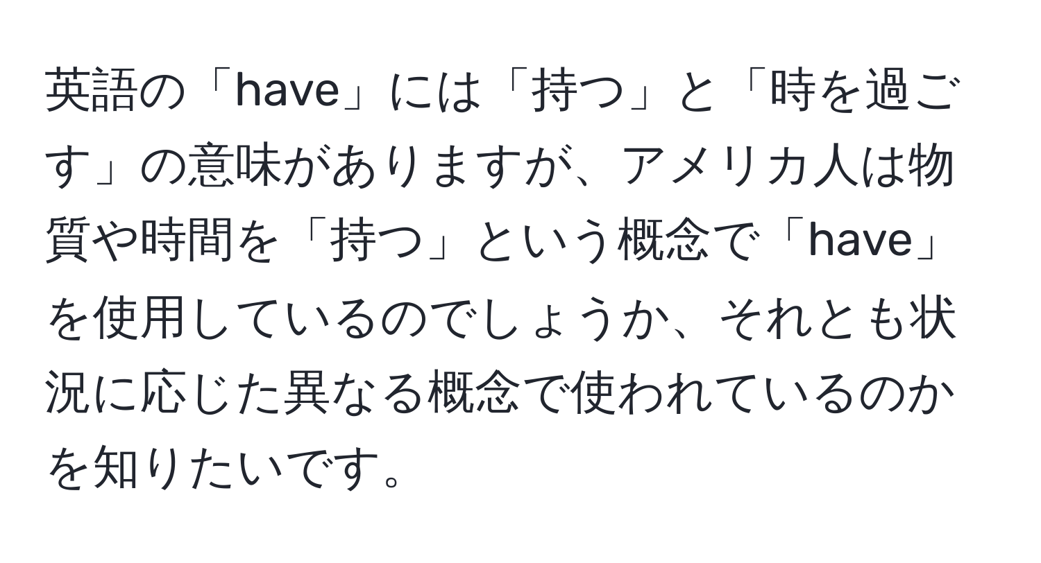 英語の「have」には「持つ」と「時を過ごす」の意味がありますが、アメリカ人は物質や時間を「持つ」という概念で「have」を使用しているのでしょうか、それとも状況に応じた異なる概念で使われているのかを知りたいです。