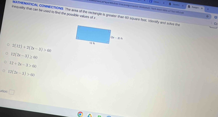 Ca
A
essment;isPlayerWindow=true,assignment1d=8640d9d2-79c9-44e5-989c-e776818f52d8 U
inequality that can be used to find the possible values of x .
MATHEMATICAL CONNECTIONS The area of the rectangle is greater than 60 square feet. Identify and solve the
2(12)+2(2x-3)>60
12(2x-3)≥ 60
12+2x-3>60
12(2x-3)>60
ution: □