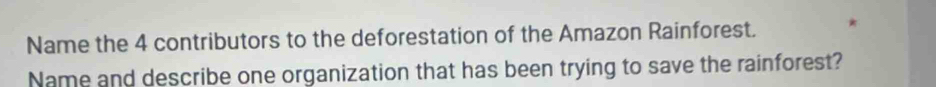 Name the 4 contributors to the deforestation of the Amazon Rainforest. 
Name and describe one organization that has been trying to save the rainforest?