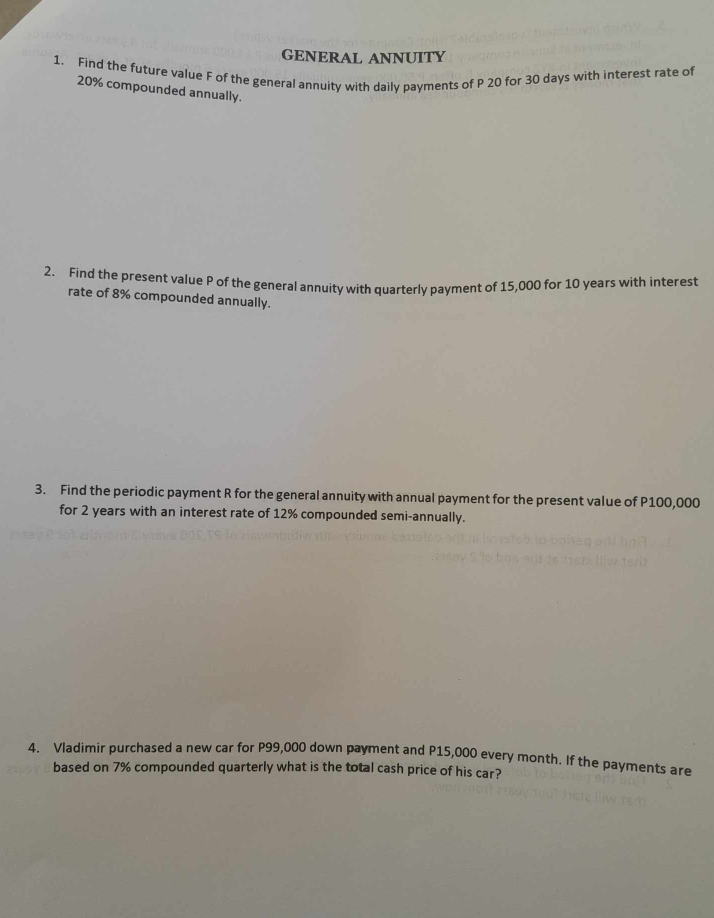 GENERAL ANNUITY 
1. Find the future value F of the general annuity with daily payments of P 20 for 30 days with interest rate of
20% compounded annually. 
2. Find the present value P of the general annuity with quarterly payment of 15,000 for 10 years with interest 
rate of 8% compounded annually. 
3. Find the periodic payment R for the general annuity with annual payment for the present value of P100,000
for 2 years with an interest rate of 12% compounded semi-annually. 
4. Vladimir purchased a new car for P99,000 down payment and P15,000 every month. If the payments are 
based on 7% compounded quarterly what is the total cash price of his car?