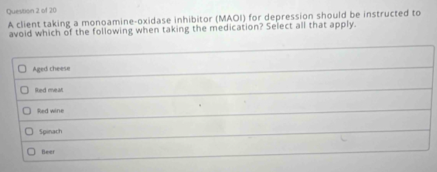 A client taking a monoamine-oxidase inhibitor (MAOI) for depression should be instructed to
avoid which of the following when taking the medication? Select all that apply.
Aged cheese
Red meat
Red wine
Spinach
Beer