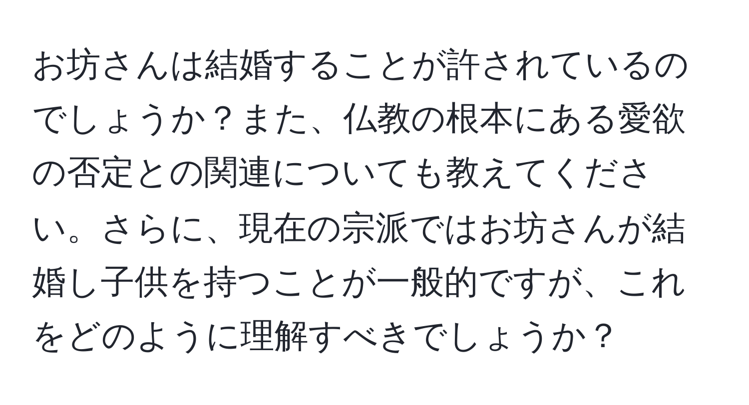 お坊さんは結婚することが許されているのでしょうか？また、仏教の根本にある愛欲の否定との関連についても教えてください。さらに、現在の宗派ではお坊さんが結婚し子供を持つことが一般的ですが、これをどのように理解すべきでしょうか？