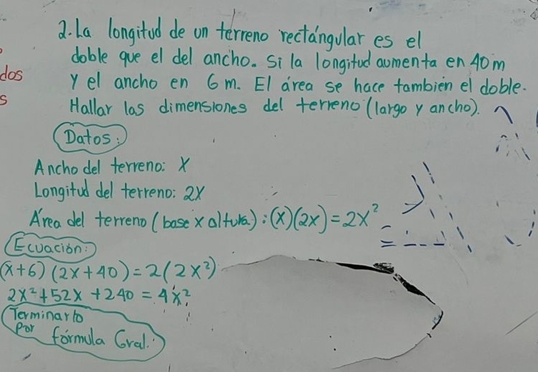 La longitod de on terreno rectangulares el
doble gue el del ancho. Si la longitud aomenta en 40m
dos y el ancho en 6 m. EI drea se hace tambien el doble.
S Hallar las dimenslones del terreno (largo y ancho).
Datos;
Anchodel terreno: X
Longifed del terreno: 2x
Area del terreno (boscx alfora): (x)(2x)=2x^2
Ecvacion:

(x+6)(2x+40)=2(2x^2)
2x^2+52x+240=4x^2, 
Terminar to
por formala Gral.