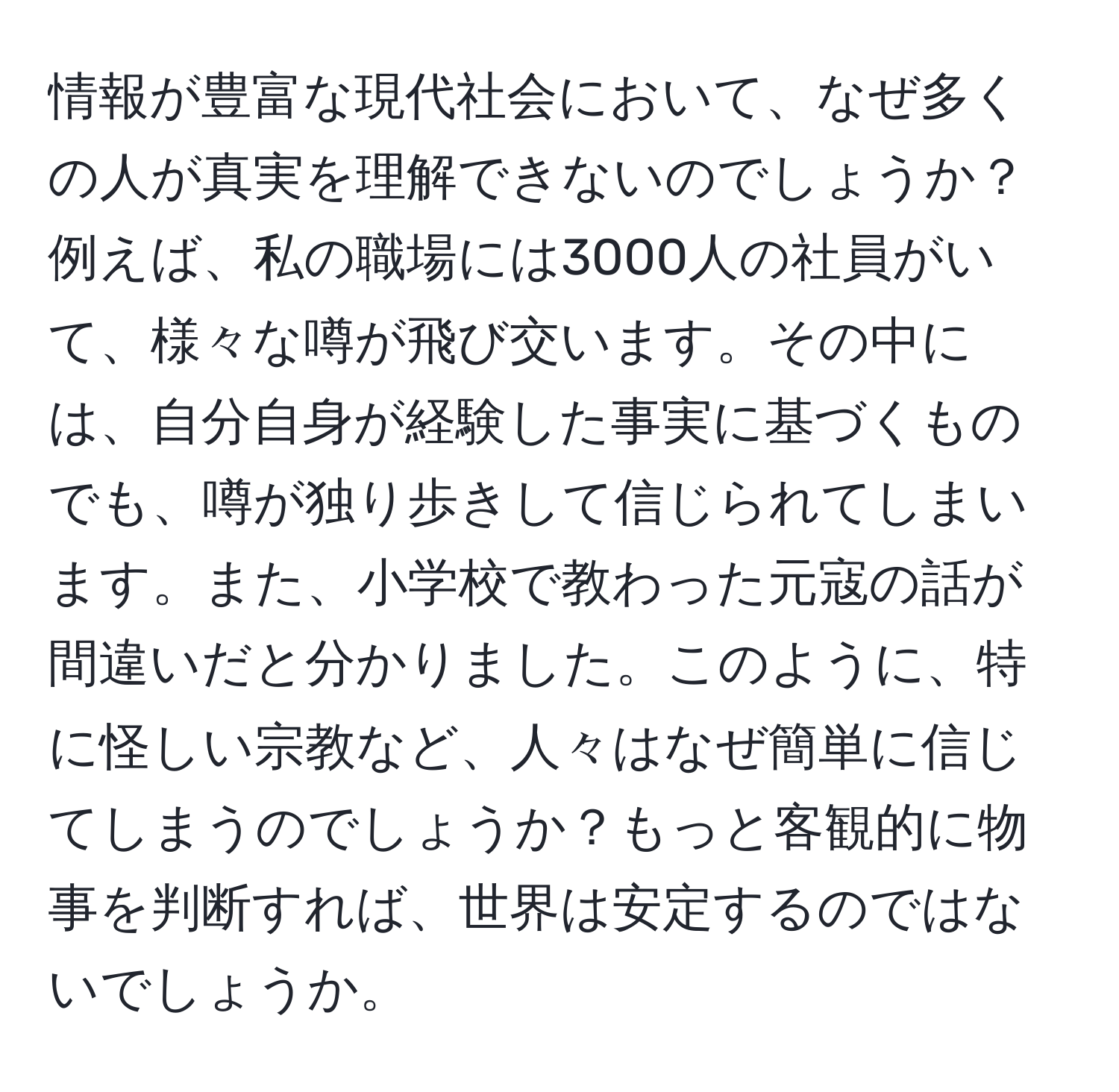 情報が豊富な現代社会において、なぜ多くの人が真実を理解できないのでしょうか？例えば、私の職場には3000人の社員がいて、様々な噂が飛び交います。その中には、自分自身が経験した事実に基づくものでも、噂が独り歩きして信じられてしまいます。また、小学校で教わった元寇の話が間違いだと分かりました。このように、特に怪しい宗教など、人々はなぜ簡単に信じてしまうのでしょうか？もっと客観的に物事を判断すれば、世界は安定するのではないでしょうか。