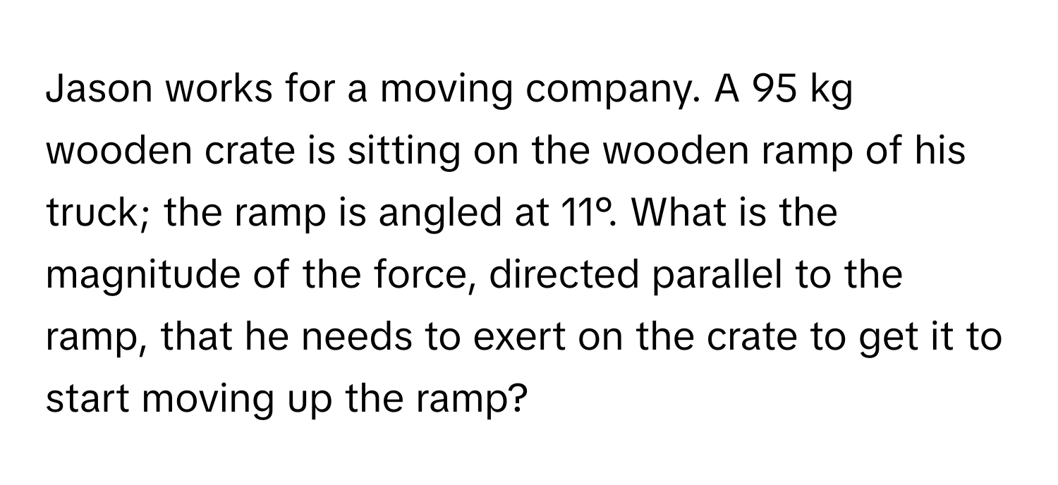 Jason works for a moving company. A 95 kg wooden crate is sitting on the wooden ramp of his truck; the ramp is angled at 11°. What is the magnitude of the force, directed parallel to the ramp, that he needs to exert on the crate to get it to start moving up the ramp?