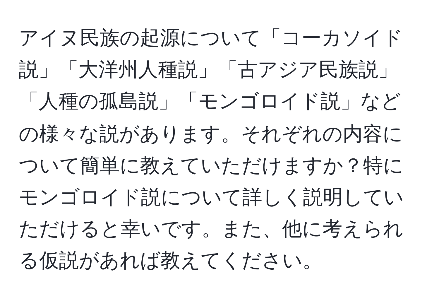 アイヌ民族の起源について「コーカソイド説」「大洋州人種説」「古アジア民族説」「人種の孤島説」「モンゴロイド説」などの様々な説があります。それぞれの内容について簡単に教えていただけますか？特にモンゴロイド説について詳しく説明していただけると幸いです。また、他に考えられる仮説があれば教えてください。