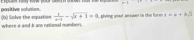 Explain fully how your sketch shows that the equation 
positive solution. 
(b) Solve the equation  1/x-1 -sqrt(x+1)=0 , giving your answer in the form x=a+bsqrt(5)
where σ and b are rational numbers.