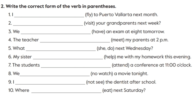 Write the correct form of the verb in parentheses. 
1.I_ (fly) to Puerto Vallarta next month. 
2._ (visit) your grandparents next week? 
3. We _(have) an exam at eight tomorrow. 
4. The teacher _(meet) my parents at 2 p.m. 
5. What _(she, do) next Wednesday? 
6. My sister (help) me with my homework this evening. 
7. The students _(attend) a conference at 11:00 o'clock. 
8. We_ (no watch) a movie tonight. 
9.1_ (not see) the dentist after school. 
10. Where _(eat) next Saturday?