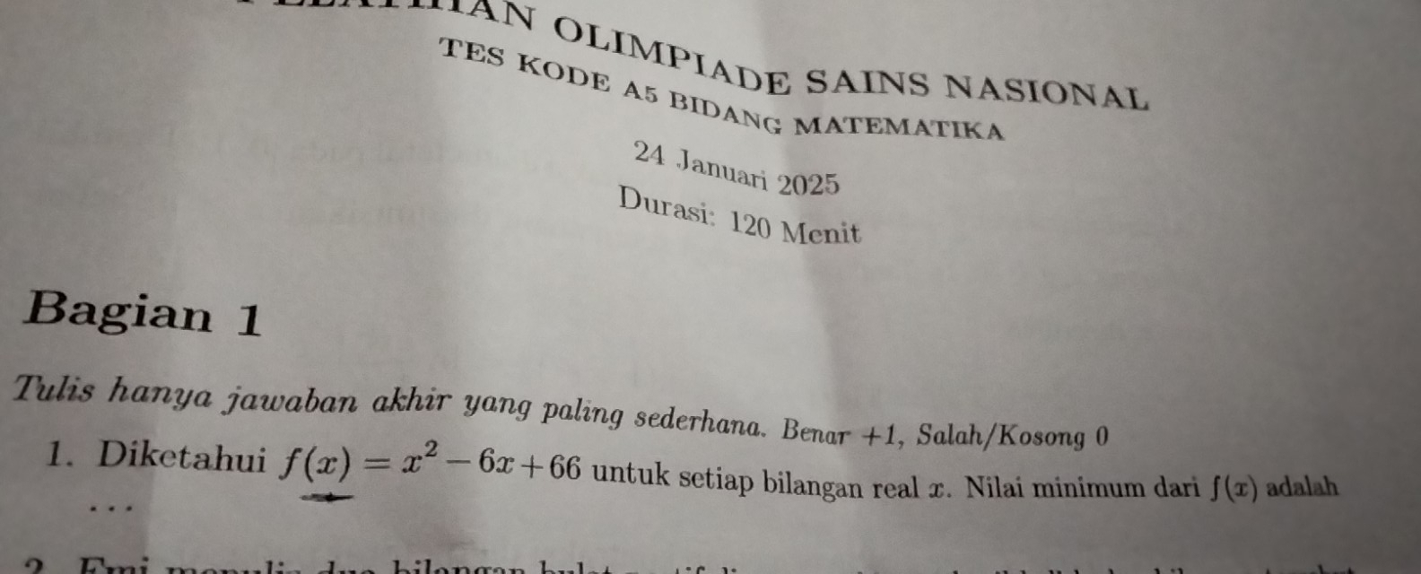 MAN OLIMPIADE SAINS NASIONAL 
TES KODE A5 BIDANG MATEMATIKA 
24 Januari 2025 
Durasi: 120 Menit 
Bagian 1
Tulis hanya jawaban akhir yang paling sederhana. Benar +1, Salah/Kosong 0
1. Diketahui f(x)=x^2-6x+66 untuk setiap bilangan real x. Nilai minimum dari f(x) adalah 
..