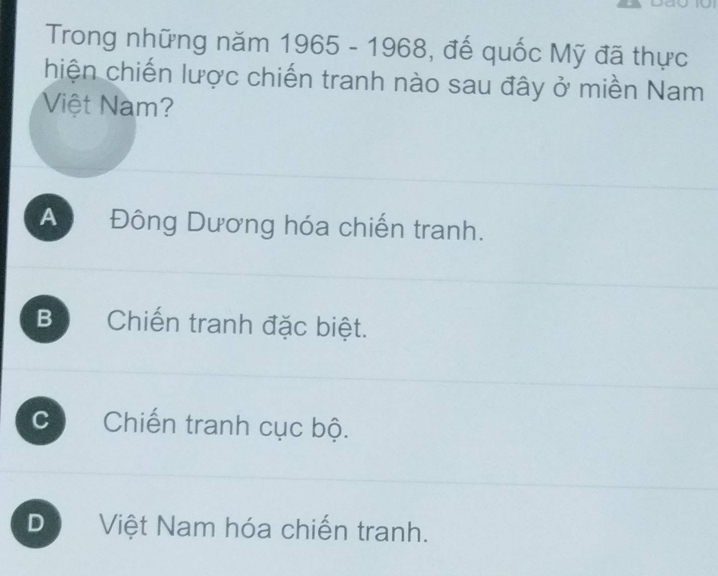 Trong những năm 1965-1968 , đế quốc Mỹ đã thực
hiện chiến lược chiến tranh nào sau đây ở miền Nam
Việt Nam?
A Đông Dương hóa chiến tranh.
B Chiến tranh đặc biệt.
C Chiến tranh cục bộ.
D Việt Nam hóa chiến tranh.