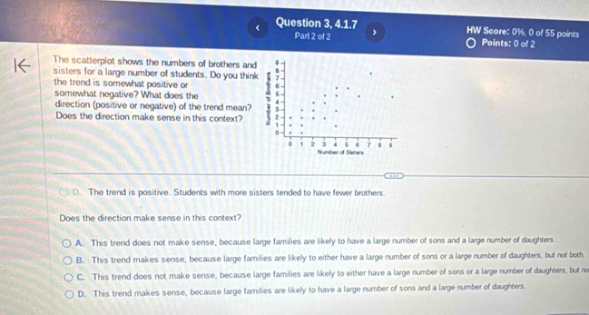 Question 3, 4.1.7 HW Score: 0%, 0 of 55 points
Part 2 of 2 Points: 0 of 2
The scatterplot shows the numbers of brothers and
sisters for a large number of students. Do you thin
the trend is somewhat positive or
somewhat negative? What does the
direction (positive or negative) of the trend mean?
Does the direction make sense in this context?
D. The trend is positive. Students with more sisters tended to have fewer brothers.
Does the direction make sense in this context?
A. This trend does not make sense, because large families are likely to have a large number of sons and a large number of daughters.
B. This trend makes sense, because large families are likely to either have a large number of sons or a large number of daughters, but not both.
C. This trend does not make sense, because large families are likely to either have a large number of sons or a large number of daughters, but no
D. This trend makes sense, because large families are likely to have a large number of sons and a large number of daughters.