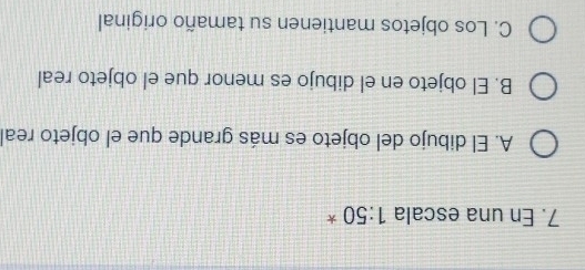 En una escala 1:50 *
A. El dibujo del objeto es más grande que el objeto real
B. El objeto en el dibujo es menor que el objeto real
C. Los objetos mantienen su tamaño original