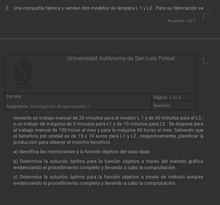 Una compañía fabrica y venden dos modelos de lámpara L 1 y L2. Para su fabricación se 
Producto 1 I0 1 
necesita un trabajo manual de 20 minutos para el modelo L 1 y de 30 minutos para el L2; 
y un trabajo de máquina de 5 minutos para L1 y de 10 minutos para L2. Se dispone para 
el trabajo manual de 100 horas al mes y para la máquina 80 horas al mes. Sabiendo que 
el beneficio por unidad es de 15 y 10 euros para L1 y L2 , respectivamente, planificar la 
producción para obtener el máximo beneficio. 
a) Identifica las restricciones y la función objetivo del caso dado 
b) Determina la solución óptima para la función objetivo a través del método gráfico 
evidenciando el procedimiento completo y llevando a cabo la comprobación. 
c) Determina la solución óptima para la función objetivo a través de método simplex 
evidenciando el procedimiento completo y llevando a cabo la comprobación