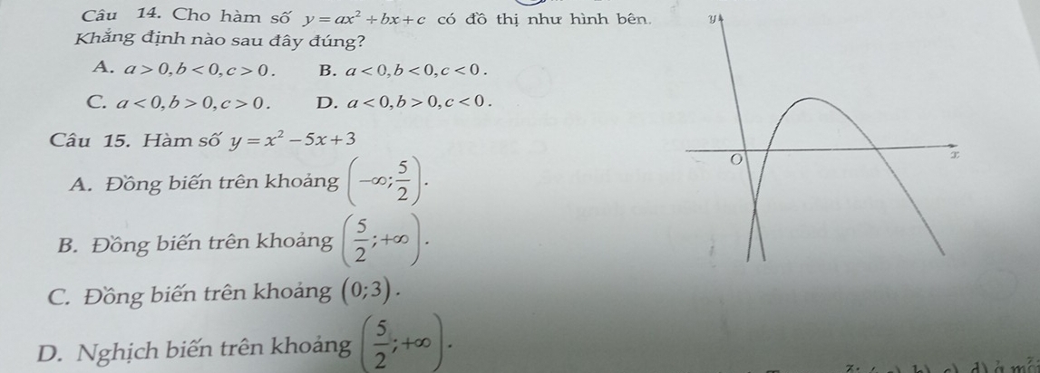 Cho hàm số y=ax^2+bx+c có đồ thị như hình bên 
Khắng định nào sau đây đúng?
A. a>0, b<0</tex>, c>0. B. a<0</tex>, b<0</tex>, c<0</tex>.
C. a<0</tex>, b>0, c>0. D. a<0</tex>, b>0, c<0</tex>. 
Câu 15. Hàm số y=x^2-5x+3
A. Đồng biến trên khoảng (-∈fty ; 5/2 ).
B. Đồng biến trên khoảng ( 5/2 ;+∈fty ).
C. Đồng biến trên khoảng (0;3).
D. Nghịch biến trên khoảng ( 5/2 ;+∈fty ).