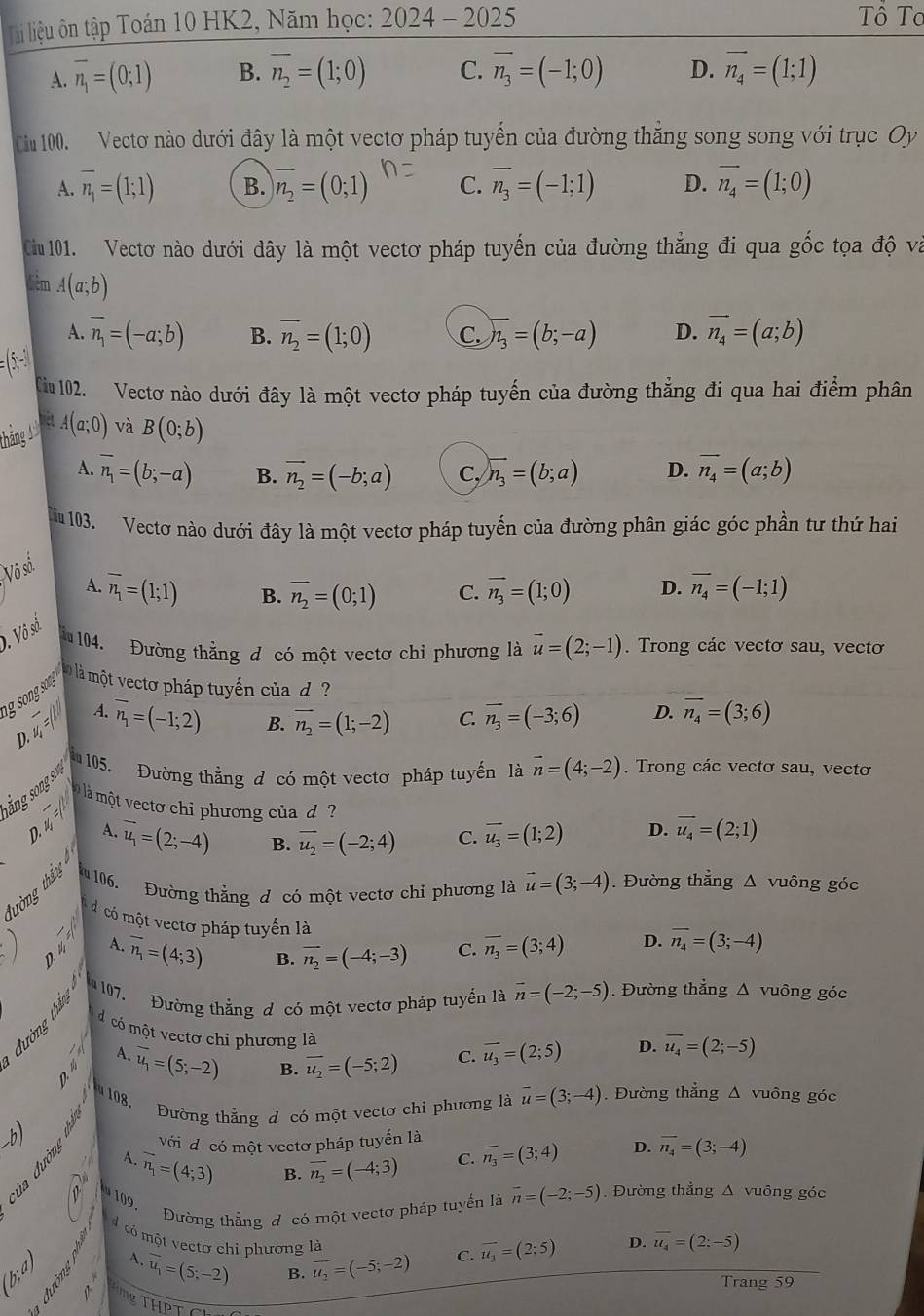 li liệu ôn tập Toán 10 HK2, Năm học: 2024-2025
Tô To
A. overline n_1=(0;1) B. overline n_2=(1;0) C. vector n_3=(-1;0) D. vector n_4=(1;1)
Ciu 100. Vectơ nào dưới đây là một vectơ pháp tuyển của đường thăng song song với trục Oy
A. overline n_1=(1;1) B. vector n_2=(0;1) C. vector n_3=(-1;1) D. vector n_4=(1;0)
Cu 101. Vectơ nào dưới đây là một vectơ pháp tuyến của đường thẳng đi qua gốc tọa độ và
điêm A(a;b)
A. vector n_1=(-a;b) B. vector n_2=(1;0) C encloselongdiv n_3=(b;-a) D. vector n_4=(a;b)
(5,-1
Tiu 102. Vectơ nào dưới đây là một vectơ pháp tuyến của đường thẳng đi qua hai điểm phân
mêt
thắng 1 A(a;0) và B(0;b)
A. overline n_1=(b;-a) B. vector n_2=(-b;a) C, encloselongdiv n_3=(b;a) D. vector n_4=(a;b)
ă 103. Vectơ nào dưới đây là một vectơ pháp tuyến của đường phân giác góc phần tư thứ hai
Vô số
A. overline n_1=(1;1) B. vector n_2=(0;1) C. vector n_3=(1;0) D. overline n_4=(-1;1). Vô số
ă 104. Đường thằng đ có một vectơ chỉ phương là vector u=(2;-1). Trong các vectơ sau, vectơ
là là một vectơ pháp tuyến của d ?
A.
D. 4 overline n_1=(-1;2)
B. overline n_2=(1;-2) C. vector n_3=(-3;6) D. overline n_4=(3;6)
105. Đường thẳng đ có một vectơ pháp tuyến là vector n=(4;-2). Trong các vectơ sau, vectơ
ắng song sơ
à là một vectơ chi phương của d overline u_3=(1;2) D. overline u_4=(2;1)
D. m =
A. vector u_1=(2;-4) B. overline u_2=(-2;4) C.
106. Đường thẳng đ có một vectơ chỉ phương là vector u=(3;-4). Đường thẳng △ v uông góc
tường tháng 
dcó một vectơ pháp tuyến là
P_□  D.4 A. overline n_1=(4;3) overline n_2=(-4;-3) C. overline n_3=(3;4) D. overline n_4=(3;-4)
B.
107. Đường thằng đ có một vectơ pháp tuyển là vector n=(-2;-5). Đường thẳng △ v uông góc
d có một vectơ chi phương là
ậ A. overline u_1=(5;-2) B. overline u_2=(-5;2) C. overline u_3=(2;5) D. overline u_4=(2;-5)
108.
Đường thẳng đ có một vectơ chi phương là overline u=(3;-4). Đường thẳng Δ vuông góc
_b)
với đị có một vectơ pháp tuyến là overline n_3=(3;4) D. overline n_4=(3;-4)
A. vector n_1=(4;3)
B. overline n_2=(-4;3) C.
109,  Đường thẳng đ có một vectơ pháp tuyển là overline n=(-2;-5). Đường thẳng Δ vuông góc
có một vectơ chỉ phương là
(b;a)       1
vector u_1=(5;-2) B. overline u_2=(-5;-2) C. vector u_3=(2;5) D. overline u_4=(2:-5)
Trang 59