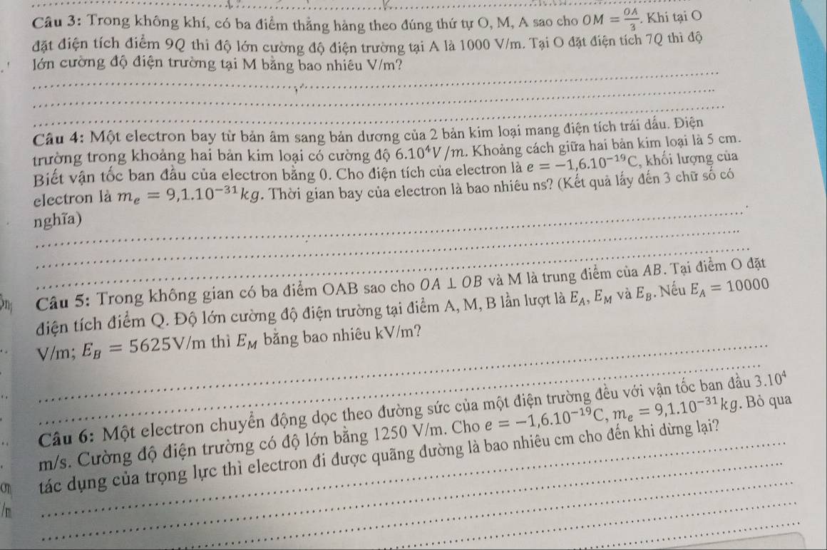 Trong không khí, có ba điểm thẳng hàng theo đúng thứ tự O, M, A sao cho OM= OA/3 . Khi tại O
đặt điện tích điểm 9Q thi độ lớn cường độ điện trường tại A là 1000 V/m. Tại O đặt điện tích 7Q thì độ
lớn cường độ điện trường tại M bằng bao nhiêu V/m?
Câu 4: Một electron bay từ bản âm sang bản dương của 2 bản kim loại mang điện tích trái dấu. Điện
trường trong khoảng hai bản kim loại có cường độ 6.10^4V/m.. Khoảng cách giữa hai bản kim loại là 5 cm.
Biết vận tốc ban đầu của electron bằng 0. Cho điện tích của electron là e=-1,6.10^(-19)C , khối lượng của
electron là m_e=9,1.10^(-31)kg. Thời gian bay của electron là bao nhiêu ns? (Kết quả lấy đến 3 chữ số có
nghĩa)
Câu 5: Trong không gian có ba điểm OAB sao cho OA⊥ OB và M là trung điểm của AB. Tại điểm O đặt
điện tích điểm Q. Độ lớn cường độ điện trường tại điểm A, M, B lần lượt là E_A,E_M và E_B. Nếu E_A=10000
V/m; E_B=5625V/m thì E_M bằng bao nhiêu kV/m?
Câu 6: Một electron chuyển động dọc theo đường sức của một điện trường đều với vận tốc ban đầu 3.10^4
m/s. Cường độ điện trường có độ lớn bằng 1250 V/m. Cho e=-1,6.10^(-19)C,m_e=9,1.10^(-31)kg. Bỏ qua
on tác dụng của trọng lực thì electron đi được quãng đường là bao nhiêu cm cho đến khi dừng lại?
/ m