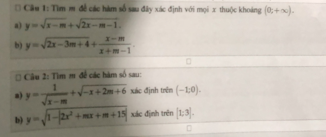 Tìm m đề các hàm số sau đây xác định với mọi x thuộc khoảng (0;+∈fty ). 
a) y=sqrt(x-m)+sqrt(2x-m-1). 
b) y=sqrt(2x-3m+4)+ (x-m)/x+m-1 . 
Câu 2: Tìm m để các hàm số sau: 
a) y= 1/sqrt(x-m) +sqrt(-x+2m+6) xác định trên (-1;0). 
b) y=sqrt(1-|2x^2+mx+m+15|) xác định trên [1;3].