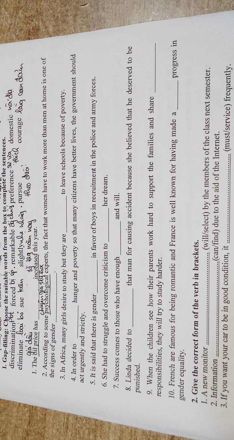 Gap-filling: Choose the suitable words from the box to complete the sentences.
discrimination 4 preference 3 R domestic. remarkable
eliminate Sổ sue sl1o courag
pursue
1. The oil price has _increased this year.
2. According to some psy al experts, the fact that women have to work more than men at home is one of
the signs of gender_
.
3. In Africa, many girls desire to study but they are_ to leave schools because of poverty.
4. In order to _hunger and poverty so that many citizens have better lives, the government should
act urgently and strictly.
5. It is said that there is gender_ in favor of boys in recruitment in the police and army forces.
6. She had to struggle and overcome criticism to _her dream.
7. Success comes to those who have enough _and will.
8. Linda decided to _that man for causing accident because she believed that he deserved to be
punished.
9. When the children see how their parents work hard to support the families and share
responsibilities, they will try to study harder.
_
10. French are famous for being romantic and France is well known for having made a
gender equality. _progress in
2. Give the correct form of the verb in brackets.
1. A new monitor _(will/select) by the members of the class next semester.
2. Information _(can/find) due to the aid of the Internet.
3. If you want your car to be in good condition, it _(must/service) frequently.
