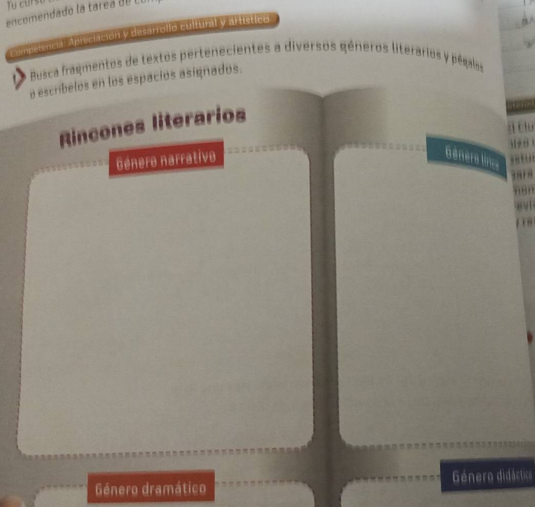 curst 
encomendado la tarea de Co 
Comperencia: Apreciación y desarrollo cultural y artístico 
Busca fragmentos de textos pertenecientes a diversos géneros literarios y pégalos 
o escríbelos en los espacios asignados. 
Rincones literarios 
zí ciu
3128
Género narrativo Génera lírica
3818
non 
n vl 
Género dramático Género didáctico