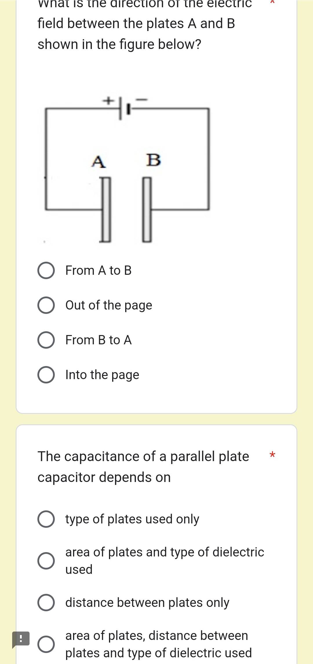 what is the direction of the electric 
field between the plates A and B
shown in the figure below?
From A to B
Out of the page
From B to A
Into the page
The capacitance of a parallel plate
capacitor depends on
type of plates used only
area of plates and type of dielectric
used
distance between plates only
! area of plates, distance between
plates and type of dielectric used