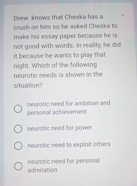 Drew knows that Cheska has a *
crush on him so he asked Cheska to
make his essay paper because he is
not good with words. In reality, he did
it because he wants to play that
night. Which of the following
neurotic needs is shown in the
situation?
neurotic need for ambition and
personal achievement
neurotic need for power
neurotic need to exploit others
neurotic need for personal
admiration