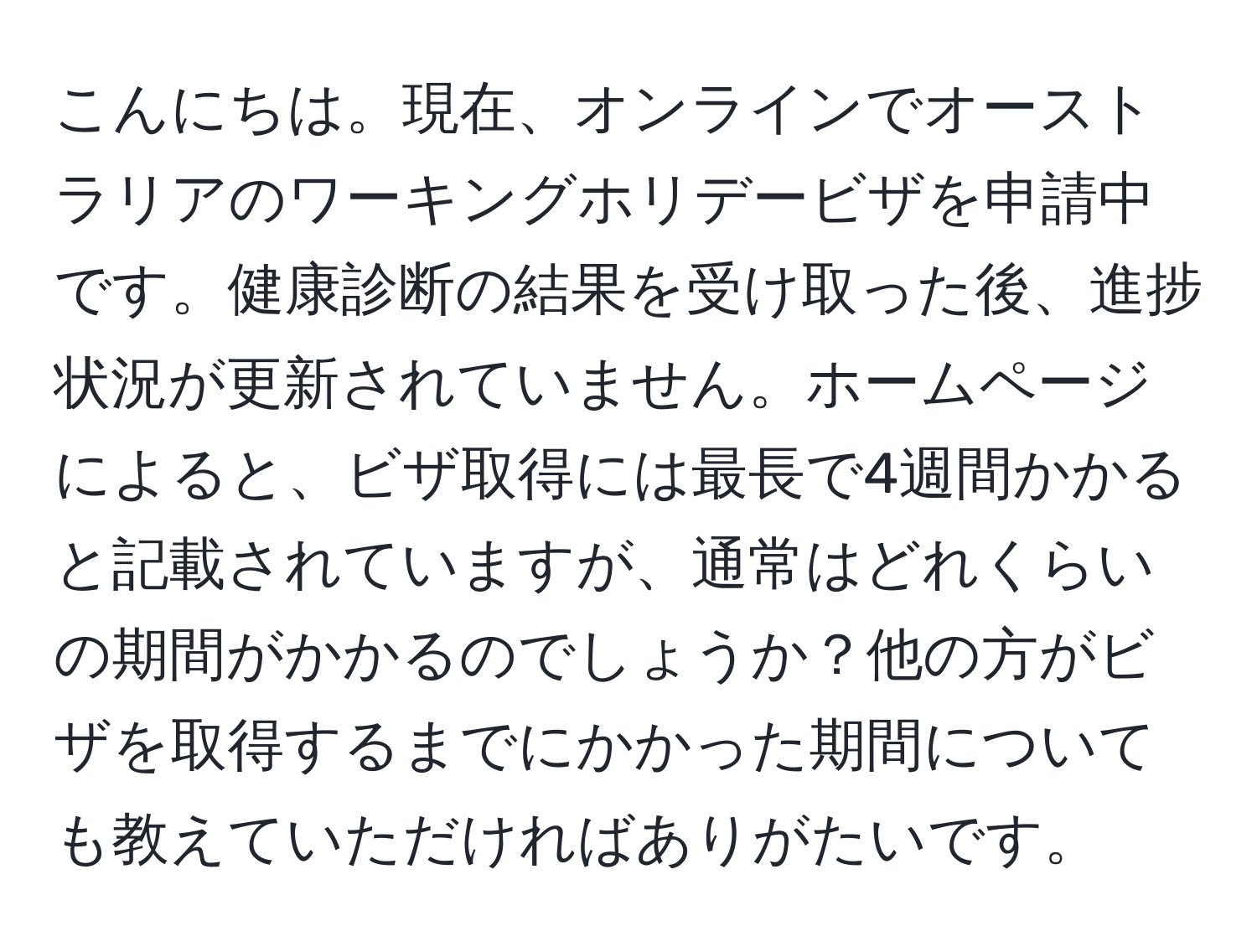 こんにちは。現在、オンラインでオーストラリアのワーキングホリデービザを申請中です。健康診断の結果を受け取った後、進捗状況が更新されていません。ホームページによると、ビザ取得には最長で4週間かかると記載されていますが、通常はどれくらいの期間がかかるのでしょうか？他の方がビザを取得するまでにかかった期間についても教えていただければありがたいです。