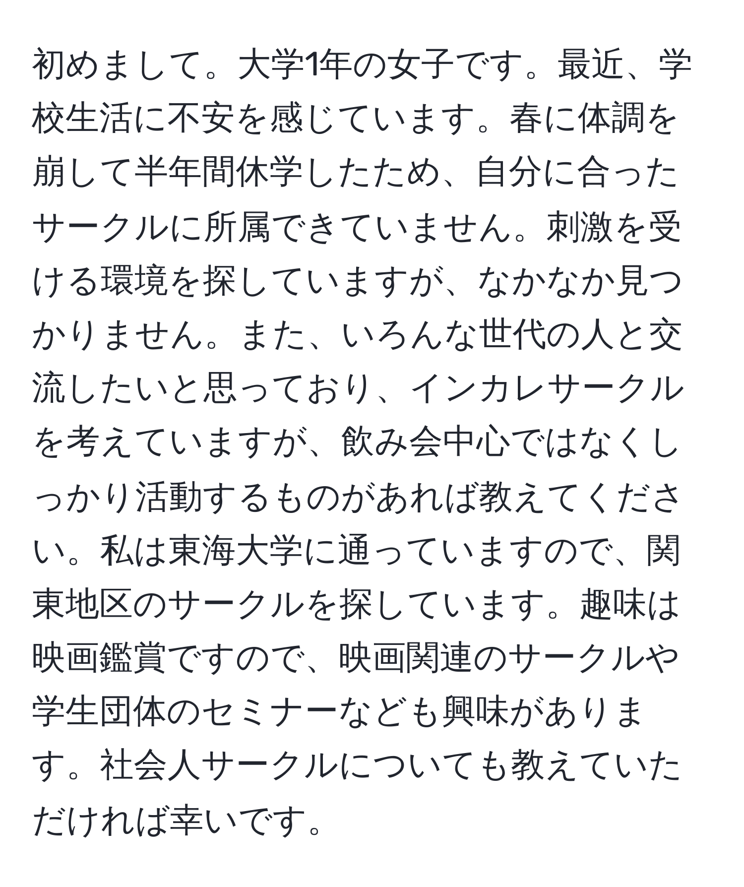 初めまして。大学1年の女子です。最近、学校生活に不安を感じています。春に体調を崩して半年間休学したため、自分に合ったサークルに所属できていません。刺激を受ける環境を探していますが、なかなか見つかりません。また、いろんな世代の人と交流したいと思っており、インカレサークルを考えていますが、飲み会中心ではなくしっかり活動するものがあれば教えてください。私は東海大学に通っていますので、関東地区のサークルを探しています。趣味は映画鑑賞ですので、映画関連のサークルや学生団体のセミナーなども興味があります。社会人サークルについても教えていただければ幸いです。