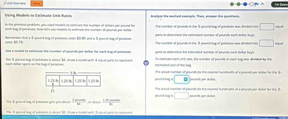 Unit Overview Hints I'm Done

Using Models to Estimate Unit Rates Analyze the worked example. Then, answer the questions.
in the previous problem, you used models to estimate the number of dollars per pound for The number of pounds in the 5-pound bag of potatoes was divided into 1 □ equal
each bag of potatoes. Now let's use models to estimate the number of pounds per dollar.
parts to determine the estimated number of pounds each dollar buys.
Remember that a 5-pound bag of potatoes costs $3.95 and a 3-pound bag of potatoes
costs $2.79 The number of pounds in the 3-pound bag of potatoes was divided into □ equal
Use a model to estimate the number of pounds per dollar for each bag of potatoes. parts to determine the estimated number of pounds each dollar buys.
The 5-pound bag of potatoes is about $4. Draw a model with 4 equal parts to represent To estimate each unit rate, the number of pounds in each bag was divided by the
each dollar spent on the bag of potatoes. estimated cost of the bag.
5 1b The actual number of pounds (to the nearest hundredth of a pound) per dollar for the 5
1.25 lb 1.25 Ib 1.25 lb 1.25 Ib pound bag is pounds per dollar.
S1
The actual number of pounds (to the nearest hundredth of a pound) per dollar for the 3-
pound bag is pounds per dollar.
The 5-pound bag of potatoes gets you about  5pounds/$4  , or about  (1.25pounds)/$1 
The 3-pound bag of potatoes is about $3. Draw a model with 3 equal parts to represent