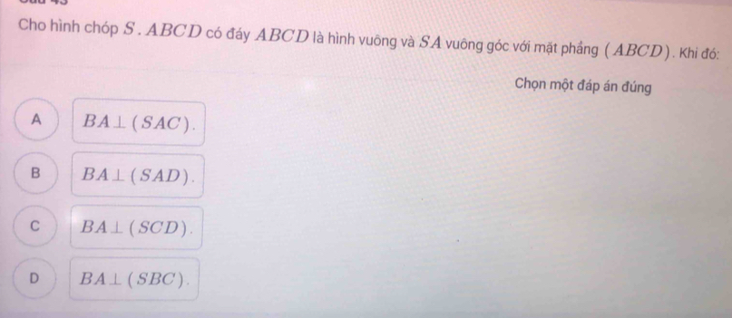 Cho hình chóp S. ABCD có đáy ABCD là hình vuông và SA vuông góc với mặt phầng ( ABCD). Khi đó:
Chọn một đáp án đúng
A BA⊥ (SAC).
B BA⊥ (SAD).
C BA⊥ (SCD).
D BA⊥ (SBC).