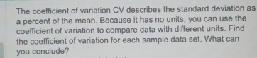 The coefficient of variation CV describes the standard deviation as 
a percent of the mean. Because it has no units, you can use the 
coefficient of variation to compare data with different units. Find 
the coefficient of variation for each sample data set. What can 
you conclude?