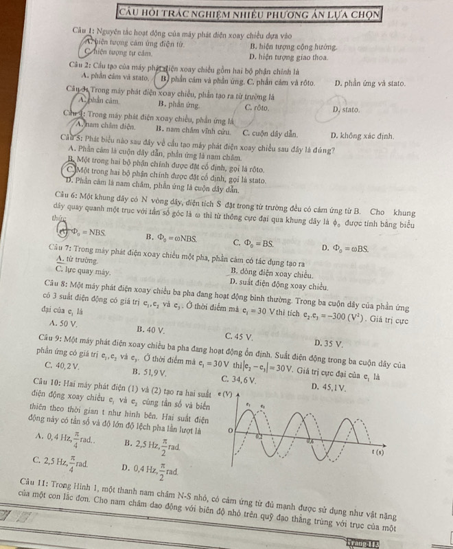 câu hỏi trác nghiệm nhiều phương án lựa chọn
Câu 1: Nguyên tắc hoạt động của máy phát điện xoay chiều dựa vào
A hiện tượng cảm ứng điện tử B. hiện tượng cộng hưởng.
C niện tượng tự căm. D. hiện tượng giao thoa.
Cầu 2: Cầu tạo của máy phát diện xoay chiều gồm hai bộ phận chính là
A. phần cầm và stato. B) phần cảm và phần ứng. C. phần cảm và rộto. D. phần ứng và stato.
Câu 31 Trong máy phát điện xoay chiều, phần tạo ra từ trường là
A. phân cảm B. phần ứng C. rôto. D, stato.
Cầu 4: Trong máy phát điện xoay chiều, phần ứng là
A. nam châm diện B . nam châm vĩnh cửu. C. cuộn dây dẫn. D. không xác định.
Cầu 5: Phát biểu nào sau đây về cầu tạo máy phát điện xoay chiều sau đây là đúng?
A. Phần cảm là cuộn dây dẫn, phần ứng là nam châm.
Bộ Một trong hai bộ phận chính được đặt cổ định, gọi là rộto.
C.Một trong hai bộ phận chính được đặt cổ định, gọi là stato.
D. Phần cảm là nam châm, phần ứng là cuộn dây dẫn.
Câu 6: Một khung dây có N vòng dây, điện tích S đặt trong từ trường đều có cảm ứng từ B. Cho khung
dây quay quanh một trục với tần số góc là ω thi từ thông cực đại qua khung dây là phi _o
thức được tính bằng biểu
a P_0=NBS. B. Phi _0=omega NBS. C. Phi _0=BS. D. Phi _0=omega BS.
Câu 7: Trong máy phát điện xoay chiều một pha, phần cảm có tác dụng tạo ra
A. từ trường.
B. dòng điện xoay chiều.
C. lực quay máy. D. suất điện động xoay chiều.
Câu 8: M Một máy phát điện xoay chiều ba pha đang hoạt động bình thường. Trong ba cuộn dây của phần ứng
có 3 suất điện động có giá trị e_1,e_1 và c_3. Ở thời điểm mà e_1=30Vthi
đại của c,li tích e_2.e_3=-300(V^2). Giá trị cực
A. 50 V. B. 40 V. C. 45 V. D. 35 V.
Câu 9:M6t máy phát điện xoay chiều ba pha đang hoạt động ổn định. Suất điện động trong ba cuộn dây của
phần ứng có giá trị c_1,c_2 vả e_3. Ở thời điểm mà e_1=30V thi|e_2-e_3|=30V. Giá trị cực đại của e_1 là
C. 40, 2 V. B. 5 1, 9 V. C. 34, 6 V. D. 45
Câu 10: Hai máy phát điện (1) và (2) tạo ra hai su
điện động xoay chiều c_1 và e_2 cùng tần số và biể
thiên theo thời gian t như hình bên. Hai suất điệ
động này có tần số và độ lớn độ lệch pha lần lượt là 
A. 0,4Hz,  π /4 rad.. B. 2,5Hz, π /2 rad.
C. 2,5Hz, π /4 rad. D. 0,4Hz, π /2 rad.
Câu 11: Trong Hình 1, một thanh nam châm N-S nhỏ, có cảm ứng từ đủ mạnh được sử dụng như vật nặng
của một con lắc đơn. Cho nam châm dao động với biên độ nhỏ trên quỹ đạo thẳng trùng với trục của một
a
brade a