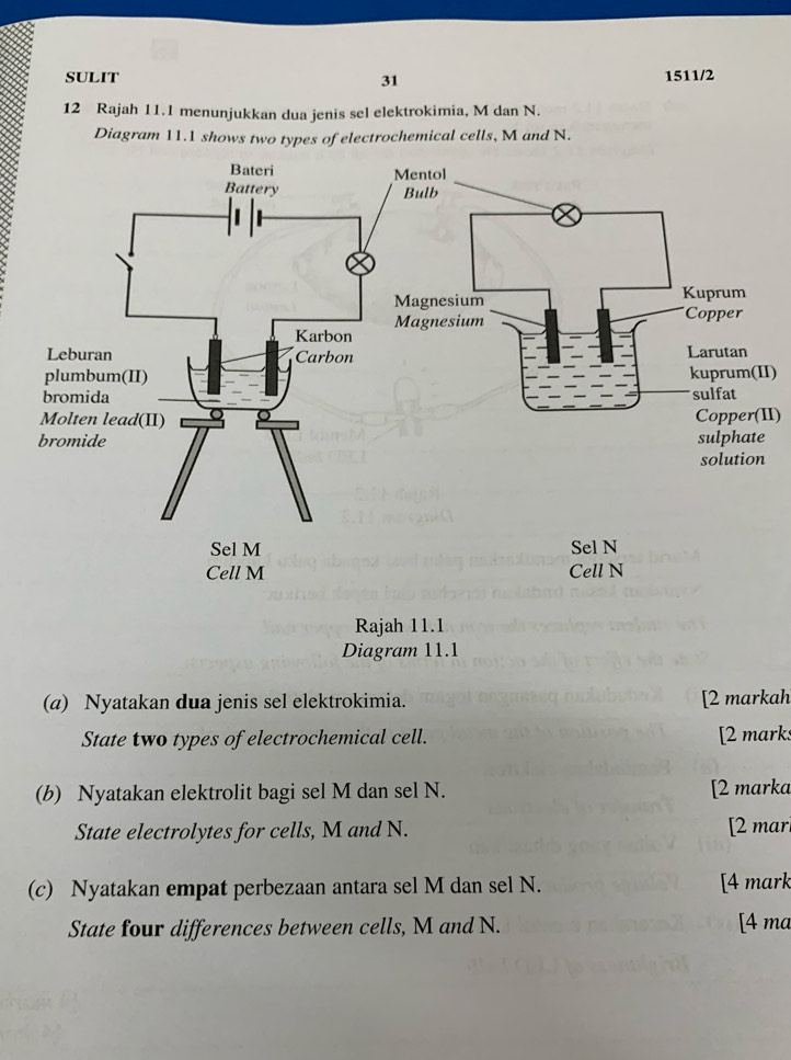 SULIT 31 1511/2 
12 Rajah 11.1 menunjukkan dua jenis sel elektrokimia, M dan N. 
Diagram 11.1 shows two types of electrochemical cells, M and N. 
I) 
II) 
Rajah 11.1 
Diagram 11.1 
(a) Nyatakan dua jenis sel elektrokimia. [2 markah 
State two types of electrochemical cell. [2 mark: 
(b) Nyatakan elektrolit bagi sel M dan sel N. [2 marka 
State electrolytes for cells, M and N. [2 mar 
(c) Nyatakan empat perbezaan antara sel M dan sel N. [4 mark 
State four differences between cells, M and N. [4 ma