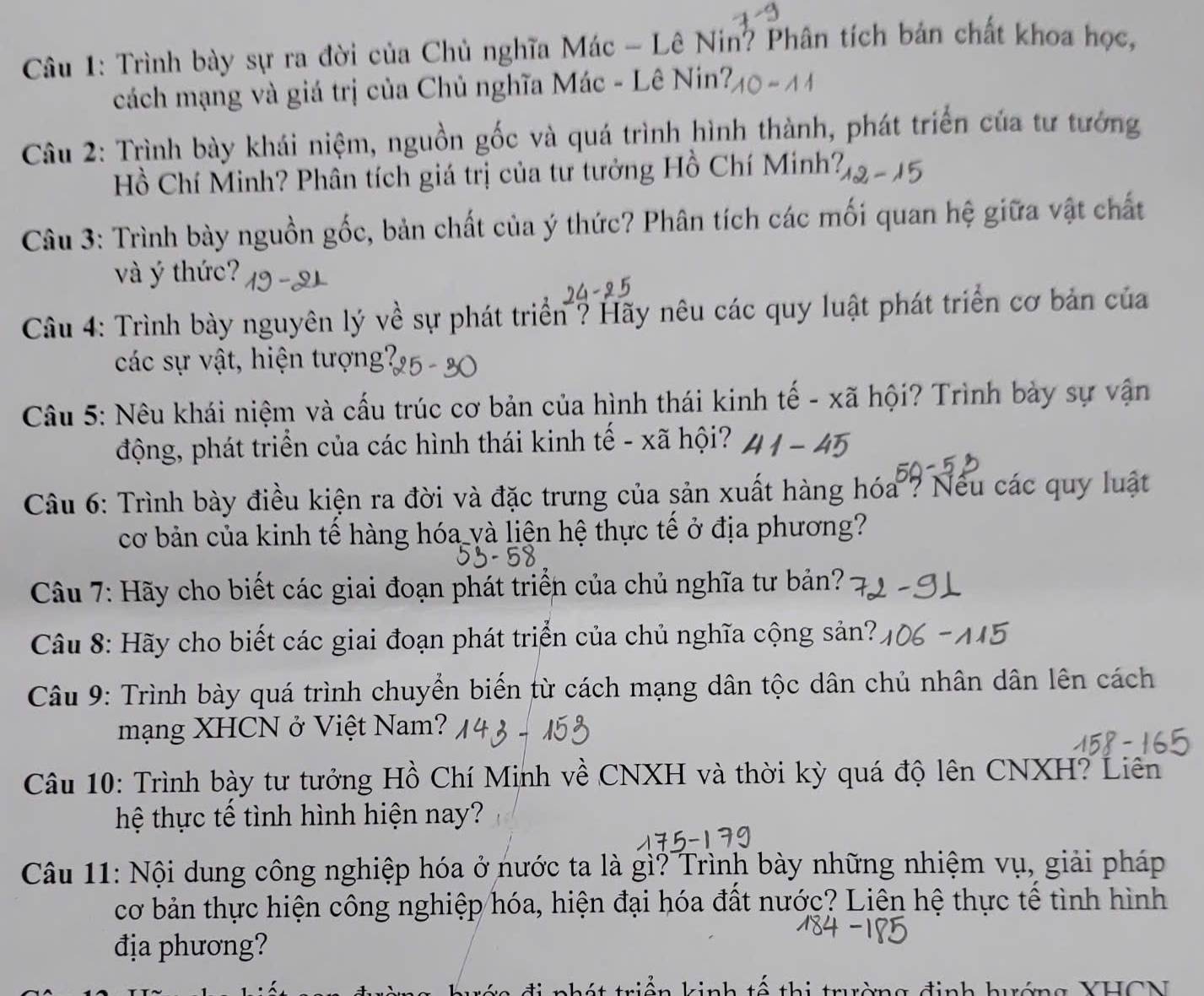 Trình bày sự ra đời của Chủ nghĩa Mác - Lê Nin? Phân tích bản chất khoa học,
cách mạng và giá trị của Chủ nghĩa Mác - Lê Nin?
Câu 2: Trình bày khái niệm, nguồn gốc và quá trình hình thành, phát triển của tư tướng
Hồ Chí Minh? Phân tích giá trị của tư tưởng Hồ Chí Minh?
Câu 3: Trình bày nguồn gốc, bản chất của ý thức? Phân tích các mối quan hệ giữa vật chất
và ý thức?
Câu 4: Trình bày nguyên lý về sự phát triển ? Hãy nêu các quy luật phát triển cơ bản của
các sự vật, hiện tượng?
Câu 5: Nêu khái niệm và cấu trúc cơ bản của hình thái kinh tế - xã hội? Trình bày sự vận
động, phát triển của các hình thái kinh tế - xã hội?
Câu 6: Trình bày điều kiện ra đời và đặc trưng của sản xuất hàng hóa ? Nếu các quy luật
cơ bản của kinh tế hàng hóa yà liện hệ thực tế ở địa phương?
Câu 7: Hãy cho biết các giai đoạn phát triển của chủ nghĩa tư bản?
Câu 8: Hãy cho biết các giai đoạn phát triển của chủ nghĩa cộng sản?
Câu 9: Trình bày quá trình chuyển biển từ cách mạng dân tộc dân chủ nhân dân lên cách
mạng XHCN ở Việt Nam?
Câu 10: Trình bày tư tưởng Hồ Chí Minh về CNXH và thời kỳ quá độ lên CNXH? Liên
hệ thực tế tình hình hiện nay?
Câu 11: Nội dung công nghiệp hóa ở nước ta là gì? Trình bày những nhiệm vụ, giải pháp
cơ bản thực hiện công nghiệp hóa, hiện đại hóa đất nước? Liên hệ thực tế tình hình
địa phương?
g  đ inh huớn g YHCN