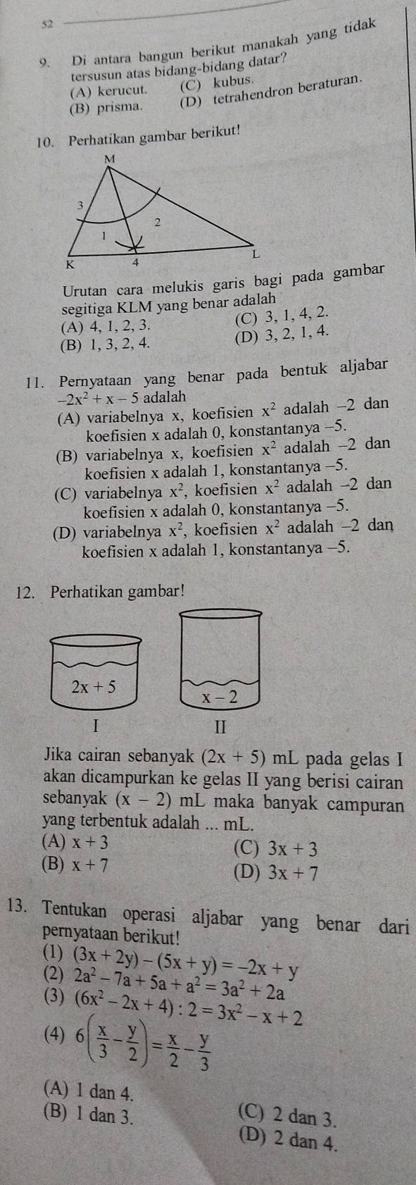 52
9. Di antara bangun berikut manakah yang tidak
tersusun atas bidang-bidang datar?
(A) kerucut. (C) kubus.
(B) prisma. (D) tetrahendron beraturan.
10. Perhatikan gambar berikut!
Urutan cara melukis garis bagi pada gambar
segitiga KLM yang benar adalah
(A) 4, 1, 2, 3.
(C) 3, 1, 4, 2.
(B) 1, 3, 2, 4.
(D) 3, 2, 1, 4.
11. Pernyataan yang benar pada bentuk aljabar
2x^2+x-5 adalah
(A) variabelnya x, koefisien x^2 adalah -2 dan
koefisien x adalah 0, konstantanya -5.
(B) variabelnya x, koefisien x^2 adalah -2 dan
koefisien x adalah 1, konstantanya -5.
(C) variabelnya x^2 , koefisien x^2 adalah -2 dan
koefisien x adalah 0, konstantanya -5.
(D) variabelnya x^2 , koefisien x^2 adalah -2 dan
koefisien x adalah 1, konstantanya -5.
12. Perhatikan gambar!
Jika cairan sebanyak (2x+5)mL pada gelas I
akan dicampurkan ke gelas II yang berisi cairan
sebanyak (x-2) mL maka banyak campuran
yang terbentuk adalah ... mL.
(A) x+3 (C) 3x+3
(B) x+7
(D) 3x+7
13. Tentukan operasi aljabar yang benar dari
pernyataan berikut!
(1)
(2) (3x+2y)-(5x+y)=-2x+y
(3) 2a^2-7a+5a+a^2=3a^2+2a
(6x^2-2x+4):2=3x^2-x+2
(4) 6( x/3 - y/2 )= x/2 - y/3 
(A) 1 dan 4. (C) 2 dan 3.
(B) 1 dan 3. (D) 2 dan 4.