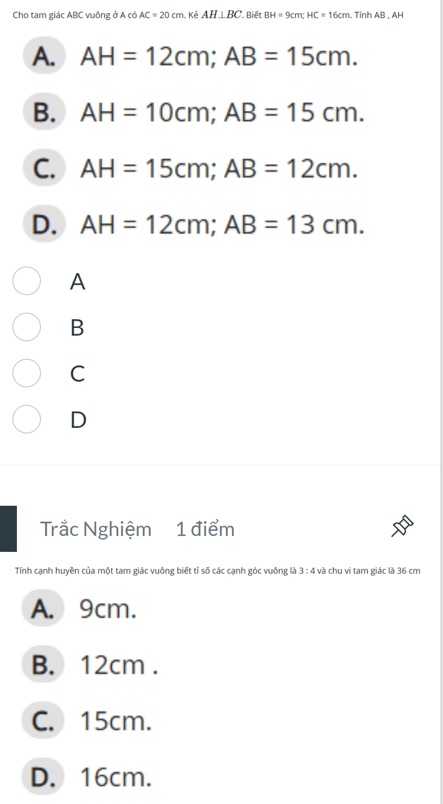 Cho tam giác ABC vuông ở A có AC=20cm. . Kẻ AH⊥ BC. Biết BH=9cm; HC=16cm. Tính AB , AH
A. AH=12cm; AB=15cm.
B. AH=10cm; AB=15cm.
C. AH=15cm; AB=12cm.
D. AH=12cm; AB=13cm. 
A
B
C
D
Trắc Nghiệm 1 điểm
Tính cạnh huyền của một tam giác vuông biết tỉ số các cạnh góc vuông là 3 : 4 và chu vi tam giác là 36 cm
A. 9cm.
B. 12cm.
C. 15cm.
D. 16cm.