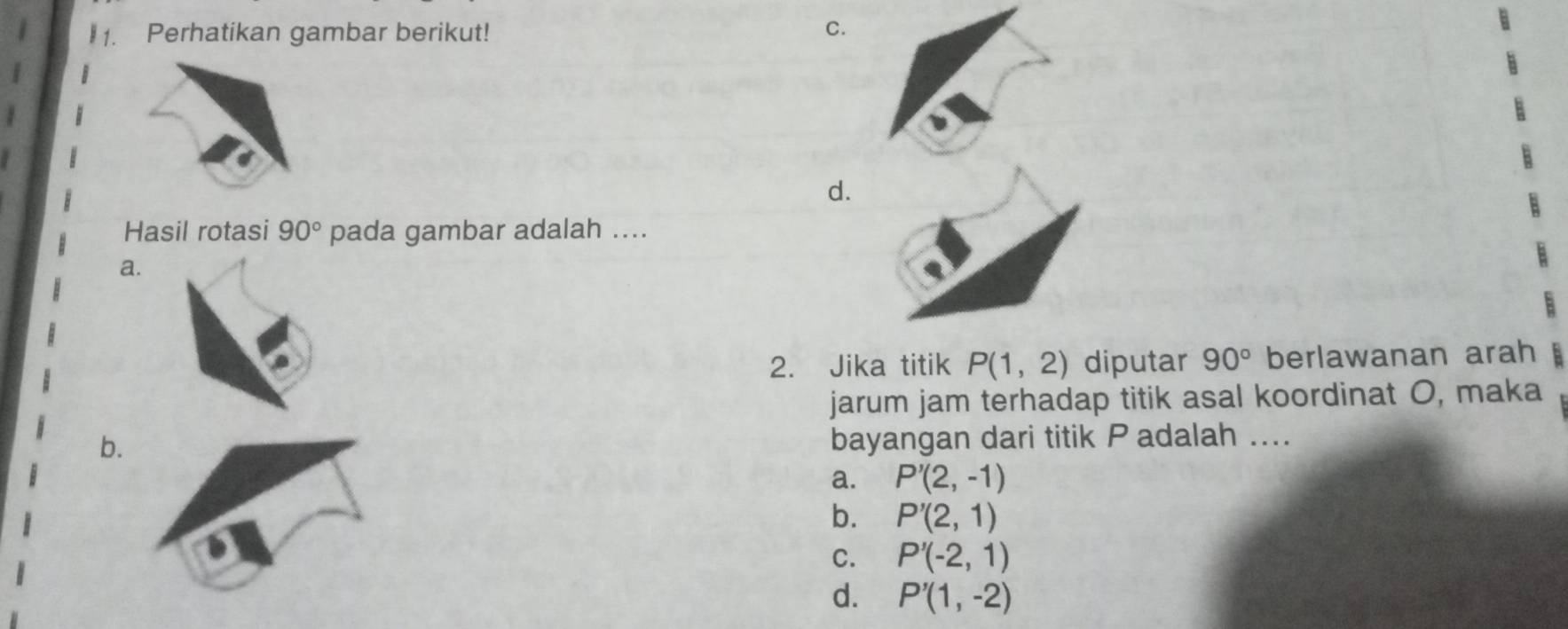 Perhatikan gambar berikut! C.
d.
Hasil rotasi 90° pada gambar adalah ....
a.
2. Jika titik P(1,2) diputar 90° berlawanan arah
jarum jam terhadap titik asal koordinat O, maka
b.
bayangan dari titik Padalah ....
a. P'(2,-1)
b. P'(2,1)
C. P'(-2,1)
d. P'(1,-2)