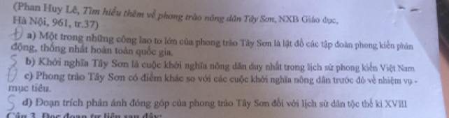 (Phan Huy Lê, Tìm hiểu thêm về phong trào nông dân Tây Sơn, NXB Giáo đọc, 
Hà Nội, 961, tr.37) 
a) Một trong những công lao to lớn của phong trào Tây Sơn là lật đồ các tập đoàn phong kiến phản 
động, thống nhất hoàn toàn quốc gia. 
b) Khởi nghĩa Tây Sơn là cuộc khởi nghĩa nông dân duy nhất trong lịch sử phong kiến Việt Nam 
c) Phong trào Tây Sơn có điểm khác so với các cuộc khởi nghĩa nông dân trước đô về nhiệm vụ - 
mục tiêu. 
đ) Đoạn trích phản ánh đóng góp của phong trào Tây Sơn đổi với lịch sử dân tộc thế ki XVIII 
Câu 3 Đọc đoa: ê n san đâ y