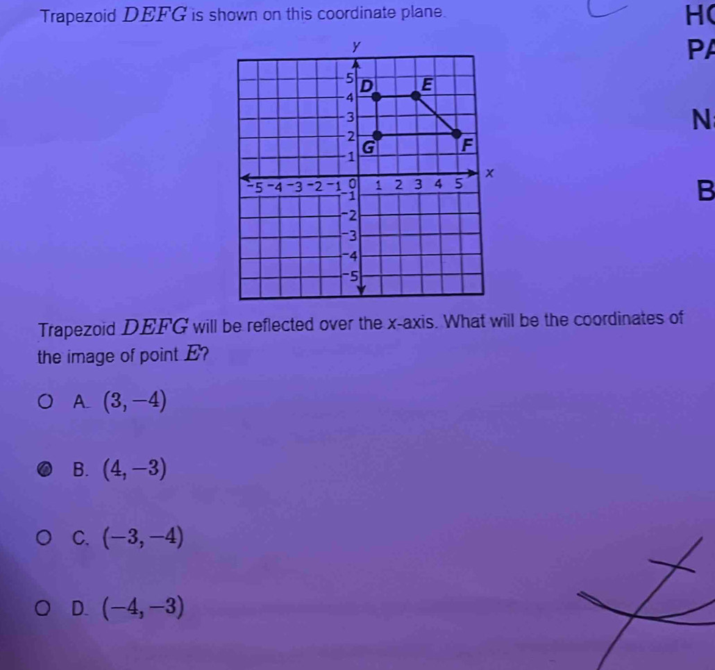 Trapezoid DEFG is shown on this coordinate plane.
HC
PA
N
B
Trapezoid DEFG will be reflected over the x-axis. What will be the coordinates of
the image of point E?
A (3,-4)
B. (4,-3)
C. (-3,-4)
D. (-4,-3)