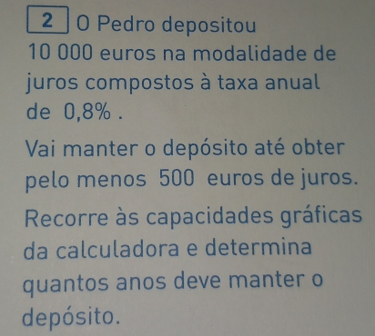 2 0 Pedro depositou
10 000 euros na modalidade de 
juros compostos à taxa anual 
de 0,8%. 
Vai manter o depósito até obter 
pelo menos 500 euros de juros. 
Recorre às capacidades gráficas 
da calculadora e determina 
quantos anos deve manter o 
depósito.