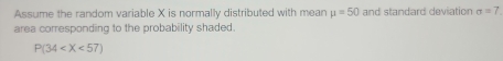 Assume the random variable X is normally distributed with mean mu =50 and standard deviation sigma =7
area corresponding to the probability shaded.
P(34