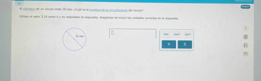 El diámetro de un círculo mide 20 1m. ¿Cuál es la jonoltud de la circunferencia del cínculo? 
Utilizar el vaor 3.14 como π y no redondear la respuesta. Asegúrese de incluir las unidades conrectas en la respuesta. 
mm (in+1)^2 10000^2
× 5